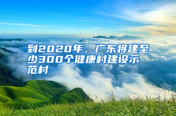 到2020年，廣東將建至少300個健康村建設示范村