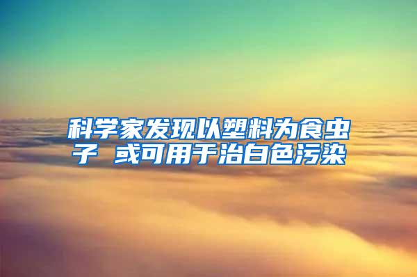 科學家發現以塑料為食蟲子 或可用于治白色污染