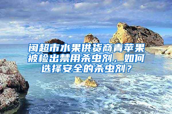 閩超市水果供貨商青蘋果被檢出禁用殺蟲劑，如何選擇安全的殺蟲劑？