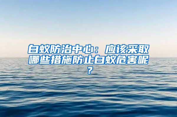 白蟻防治中心：應(yīng)該采取哪些措施防止白蟻危害呢？