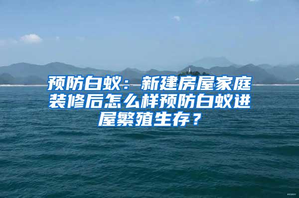 預防白蟻：新建房屋家庭裝修后怎么樣預防白蟻進屋繁殖生存？