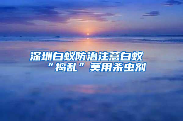 深圳白蟻防治注意白蟻“搗亂”莫用殺蟲劑