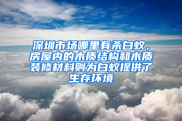 深圳市場哪里有殺白蟻，房屋內的木質結構和木質裝修材料則為白蟻提供了生存環境