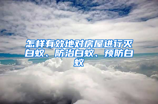 怎樣有效地對房屋進(jìn)行滅白蟻、防治白蟻、預(yù)防白蟻