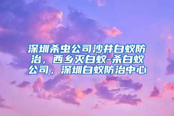 深圳殺蟲公司沙井白蟻防治，西鄉滅白蟻-殺白蟻公司，深圳白蟻防治中心